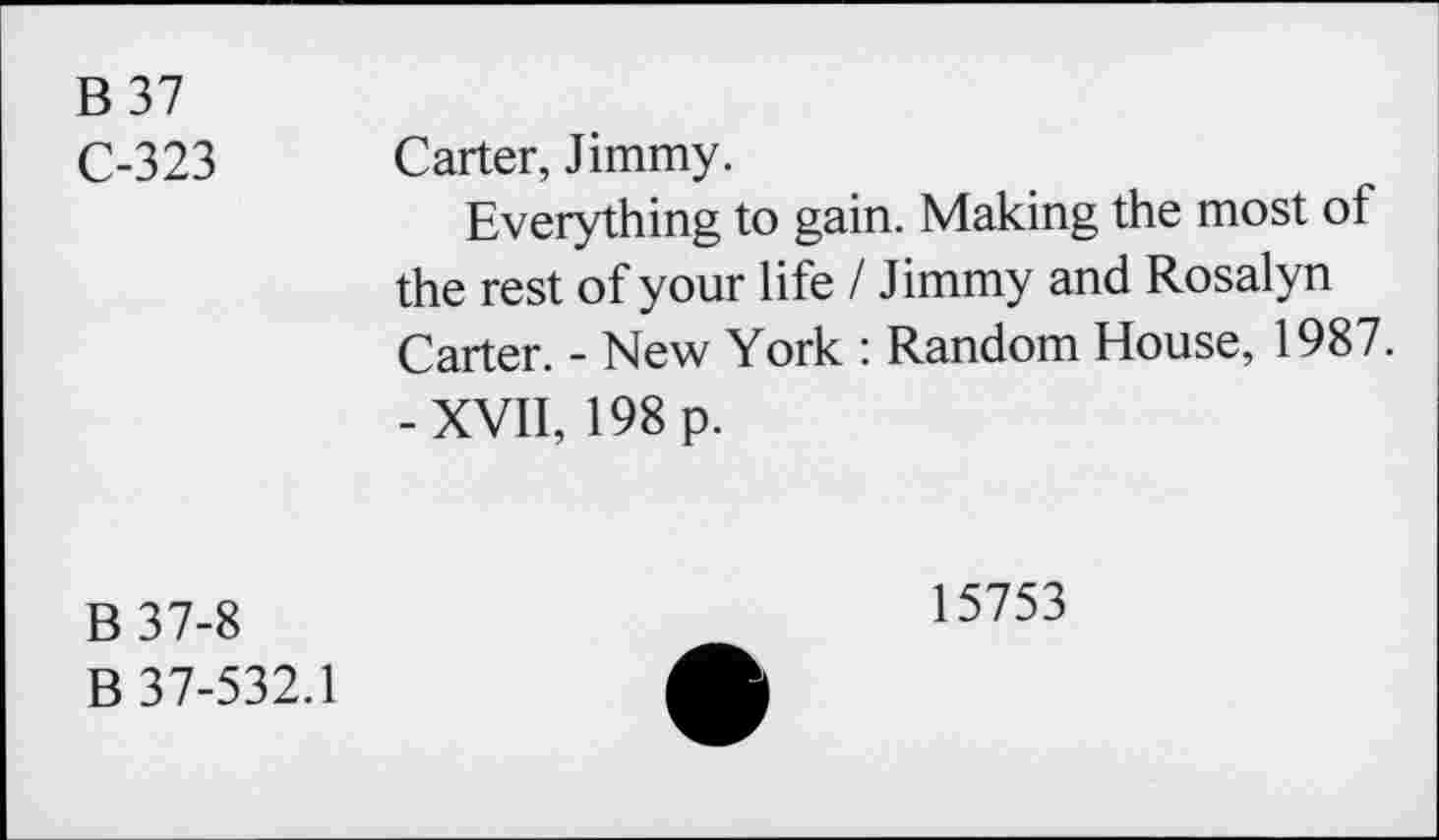 ﻿B 37
C-323 Carter, Jimmy.
Everything to gain. Making the most of the rest of your life I Jimmy and Rosalyn Carter. - New York : Random House, 1987. -XVII, 198 p.
B37-8
B 37-532.1
15753